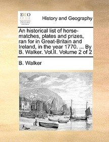 An Historical List of Horse-Matches, Plates and Prizes, Ran for in Great-Britain and Ireland, in the Year 1770. ... by B. Walker. Vol.II. Volume 2 of