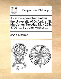 A Sermon Preached Before the University of Oxford, at St. Mary's, on Tuesday May 29th. 1705. ... by John Mather ...