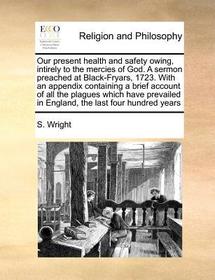 Our Present Health and Safety Owing, Intirely to the Mercies of God. a Sermon Preached at Black-Fryars, 1723. with an Appendix Containing a Brief Acco Our Present Health and Safety Owing, Intirely to the Mercies of God. a Sermon Preached at Black-Fryars, 1723. with an Appendix Containing a Brief Acco