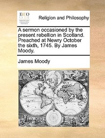 A Sermon Occasioned by the Present Rebellion in Scotland. Preached at Newry October the Sixth, 1745. by James Moody.