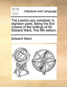 The London-Spy Compleat, in Eighteen Parts. Being the First Volume of the Writings of Mr. Edward Ward. the Fifth Edition.
