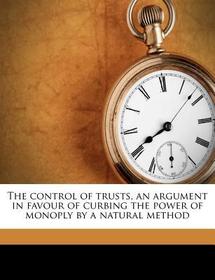 The Control of Trusts, an Argument in Favour of Curbing the Power of Monoply by a Natural Method