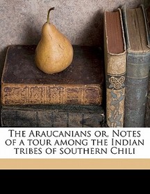 The Araucanians Or, Notes of a Tour Among the Indian Tribes of Southern Chili The Araucanians Or, Notes of a Tour Among the Indian Tribes of Southern Chili