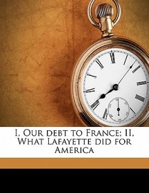 I, Our Debt to France; II, What Lafayette Did for America I, Our Debt to France; II, What Lafayette Did for America
