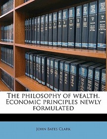 The Philosophy of Wealth. Economic Principles Newly Formulated