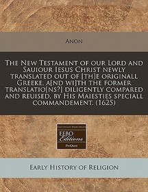 The New Testament of Our Lord and Sauiour Iesus Christ Newly Translated Out of [Th]e Originall Greeke, A[nd Wi]th the Former Translatio[ns?] Diligentl