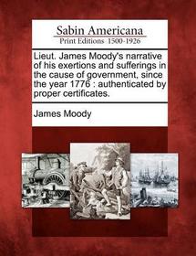 Lieut. James Moody's Narrative of His Exertions and Sufferings in the Cause of Government, Since the Year 1776: Authenticated by Proper Certificates.