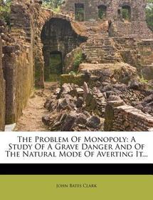 The Problem of Monopoly: A Study of a Grave Danger and of the Natural Mode of Averting It...