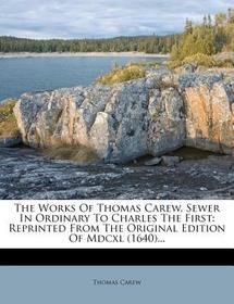The Works of Thomas Carew, Sewer in Ordinary to Charles the First: Reprinted from the Original Edition of MDCXL (1640)...
