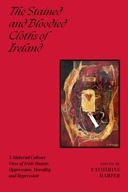 The Stained and Bloodied Cloths of Ireland: A Material Culture View of Irish Shame, Oppression, Morality and Repression The Stained and Bloodied Cloths of Ireland: A Material Culture View of Irish Shame, Oppression, Morality and Repression