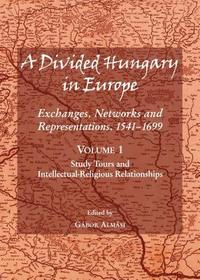 A Divided Hungary in Europe: Exchanges, Networks and Representations, 1541-1699; Volume 1 ? Study Tours and Intellectual-Religious Relationships: Exchanges, Networks and Representations, 1541-1699: Study Tours and Intellectual-Religious Relationships