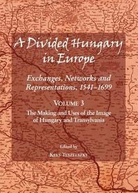 A Divided Hungary in Europe: Exchanges, Networks and Representations, 1541-1699; Volume 3 ? The Making and Uses of the Image of Hungary and Transylvania: The Making and Uses of the Image of Hungary and Transylvania: Exchanges, Networks and Representations, 1541-1699