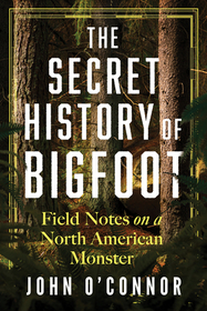 The Secret History of Bigfoot: Field Notes on a North American Monster The Secret History of Bigfoot: Field Notes on a North American Monster