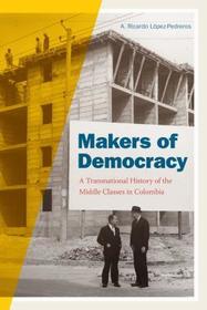 Makers of Democracy – A Transnational History of the Middle Classes in Colombia: A Transnational History of the Middle Classes in Colombia