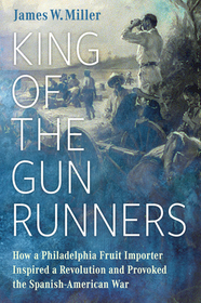 King of the Gunrunners – How a Philadelphia Fruit Importer Inspired a Revolution and Provoked the Spanish–American War: How a Philadelphia Fruit Importer Inspired a Revolution and Provoked the Spanish-American War