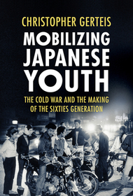 Mobilizing Japanese Youth – The Cold War and the Making of the Sixties Generation: The Cold War and the Making of the Sixties Generation