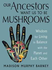 Our Ancestors Want Us to Be Mushrooms: Wisdom for Living in Balance with the Planet and Each Other