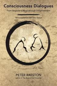 Consciousness Dialogues: From Beginner's Mind Through Enlightenment: 150 Conversations with Peter Ralston Consciousness Dialogues: From Beginner's Mind Through Enlightenment: 150 Conversations with Peter Ralston