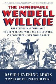 The Improbable Wendell Willkie ? The Businessman Who Saved the Republican Party and His Country, and Conceived a New World Order
