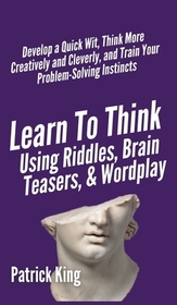 Learn to Think Using Riddles, Brain Teasers, and Wordplay: Develop a Quick Wit, Think More Creatively and Cleverly, and Train your Problem-Solving Ins Learn to Think Using Riddles, Brain Teasers, and Wordplay: Develop a Quick Wit, Think More Creatively and Cleverly, and Train your Problem-Solving Ins