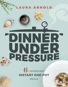 Dinner Under Pressure – 6–Ingredient Instant One–Pot Meals: 6-Ingredient Instant One-Pot Meals