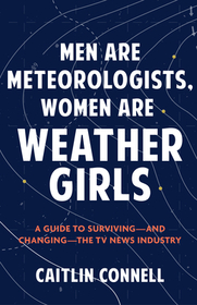 Men Are Meteorologists, Women Are Weather Girls: A Guide to Surviving--And Changing--The TV News Industry