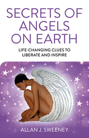 Secrets of Angels on Earth – Life–Changing Clues to Liberate and Inspire: Life-Changing Clues to Liberate and Inspire