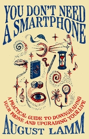 You Don't Need A Smartphone: A practical guide to downgrading your phone and upgrading your life