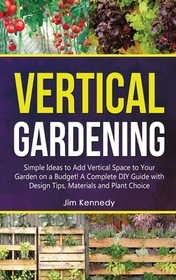 Vertical Gardening: Simple Ideas to Add Vertical Space to Your Garden on a Budget! A Complete DIY Guide with Design Tips, Materials and Pl