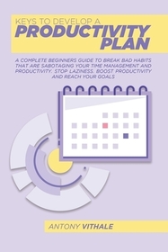 Keys To Develop A Productivity Plan: A Complete Beginners Guide To Break Bad Habits That Are Sabotaging Your Time Management And Productivity. Stop La