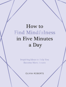 How to Find Mindfulness in Five Minutes a Day: Inspiring Ideas to Help You Live in the Moment