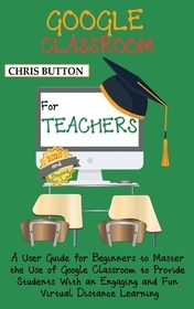 Google Classroom for Teachers (2020 and Beyond): A User Guide for Beginners to Master the Use of Google Classroom to Provide Students With an Engaging