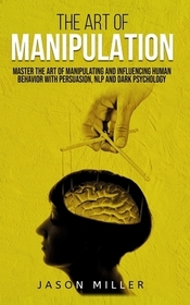 The Art of Manipulation: Master the Art of Manipulating and Influencing Human Behavior with Persuasion, NLP, and Dark Psychology The Art of Manipulation: Master the Art of Manipulating and Influencing Human Behavior with Persuasion, NLP, and Dark Psychology