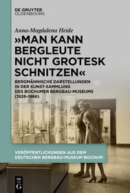 ?Man kann Bergleute nicht grotesk schnitzen?: Bergmännische Darstellungen in der Kunstsammlung des Bochumer Bergbau-Museums (1928?1966) ?Man kann Bergleute nicht grotesk schnitzen?: Bergmännische Darstellungen in der Kunstsammlung des Bochumer Bergbau-Museums (1928?1966)