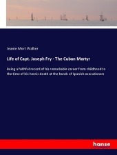 Life of Capt. Joseph Fry - The Cuban Martyr: Being a faithful record of his remarkable career from childhood to the time of his heroic death at the hands of Spanish executioners