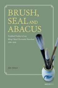 Brush, Seal and Abacus – Troubled Vitality in Late Ming China`s Economic Heartland, 1500–1644: Troubled Vitality in Late Ming China's Economic Heartland, 1500-1644