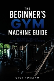 The Beginner's Gym Machine Guide: Confidence, Form, and Simple Workouts Without Free Weights